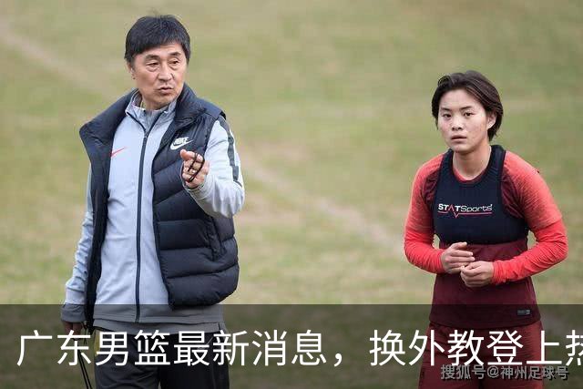 广东男篮最新消息，换外教登上热搜 胡明轩回应网暴 U21奖项大丰收