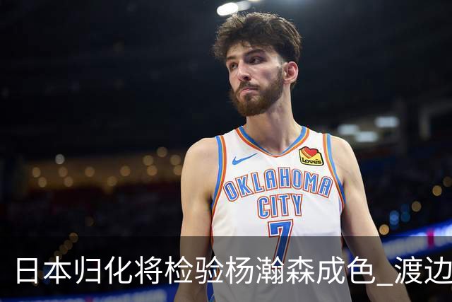 日本归化将检验杨瀚森成色 渡边：有实力击败中国男篮